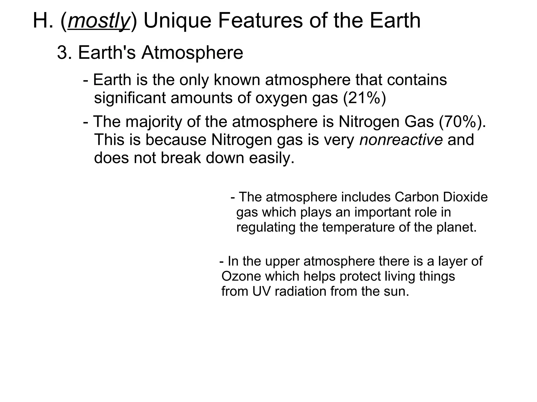 H. (mostly) Unique Features of the Earth
  3. Earth's Atmosphere
     - Earth is the only known atmosphere that contains
       significant amounts of oxygen gas (21%)
     - The majority of the atmosphere is Nitrogen Gas (70%).
       This is because Nitrogen gas is very nonreactive and
       does not break down easily.

                         - The atmosphere includes Carbon Dioxide
                          gas which plays an important role in
                          regulating the temperature of the planet.

                       - In the upper atmosphere there is a layer of
                       Ozone which helps protect living things
                       from UV radiation from the sun.
 
