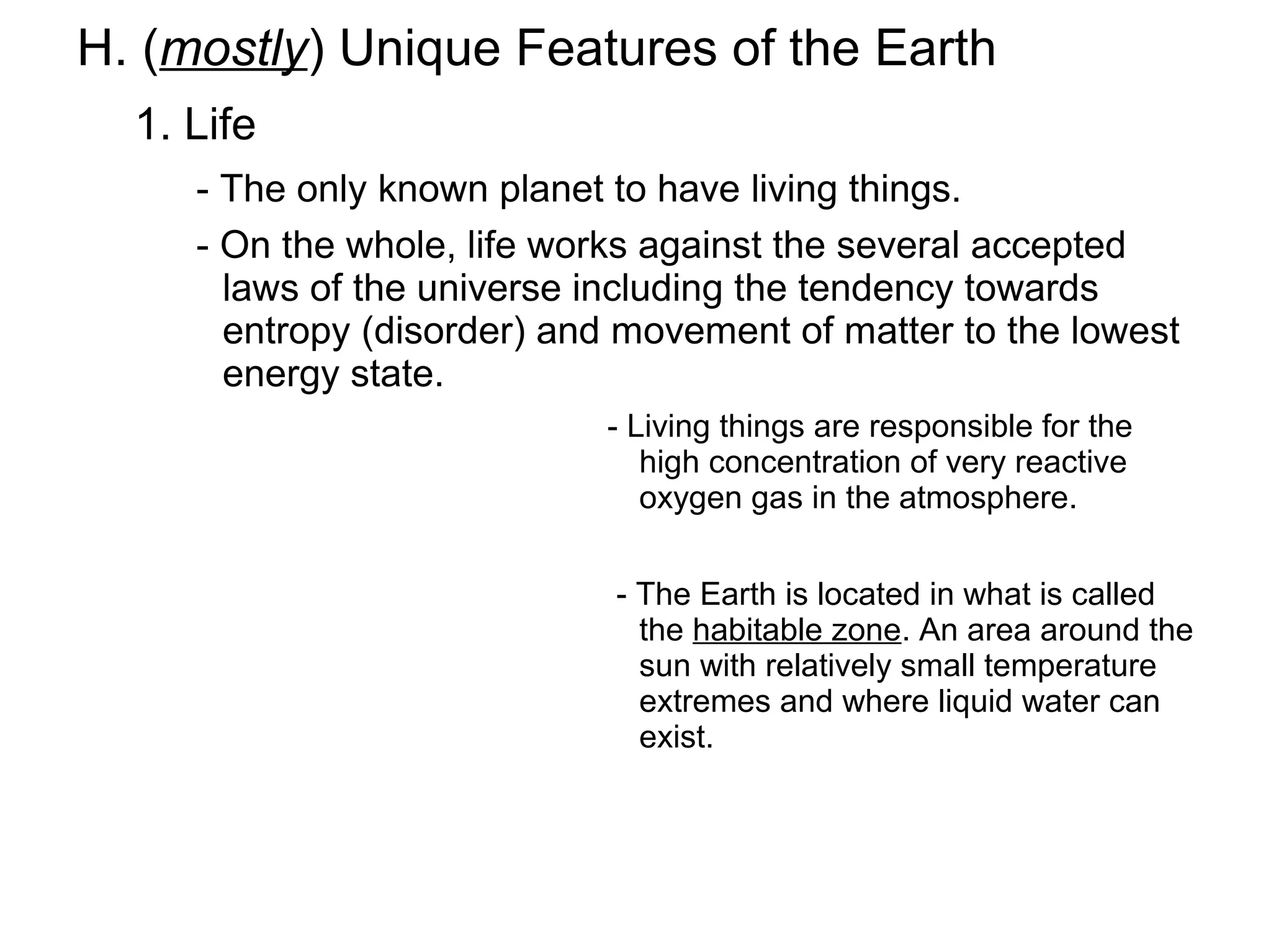 H. (mostly) Unique Features of the Earth
  1. Life
     - The only known planet to have living things.
     - On the whole, life works against the several accepted
       laws of the universe including the tendency towards
       entropy (disorder) and movement of matter to the lowest
       energy state.
                            - Living things are responsible for the
                               high concentration of very reactive
                               oxygen gas in the atmosphere.


                             - The Earth is located in what is called
                               the habitable zone. An area around the
                               sun with relatively small temperature
                               extremes and where liquid water can
                               exist.
 