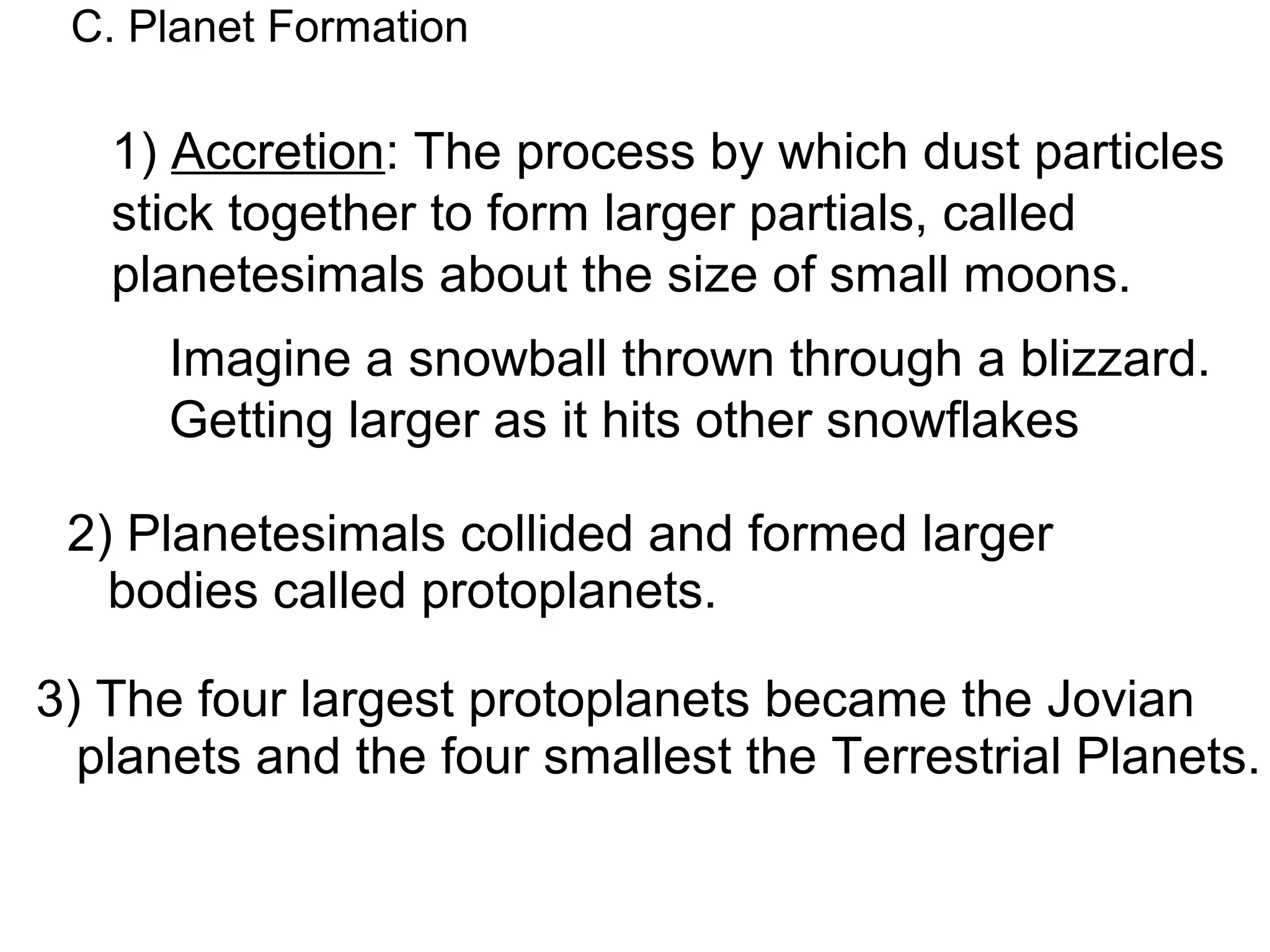 C. Planet Formation

   1) Accretion: The process by which dust particles
   stick together to form larger partials, called
   planetesimals about the size of small moons.
      Imagine a snowball thrown through a blizzard.
      Getting larger as it hits other snowflakes

 2) Planetesimals collided and formed larger
   bodies called protoplanets.

3) The four largest protoplanets became the Jovian
  planets and the four smallest the Terrestrial Planets.
 