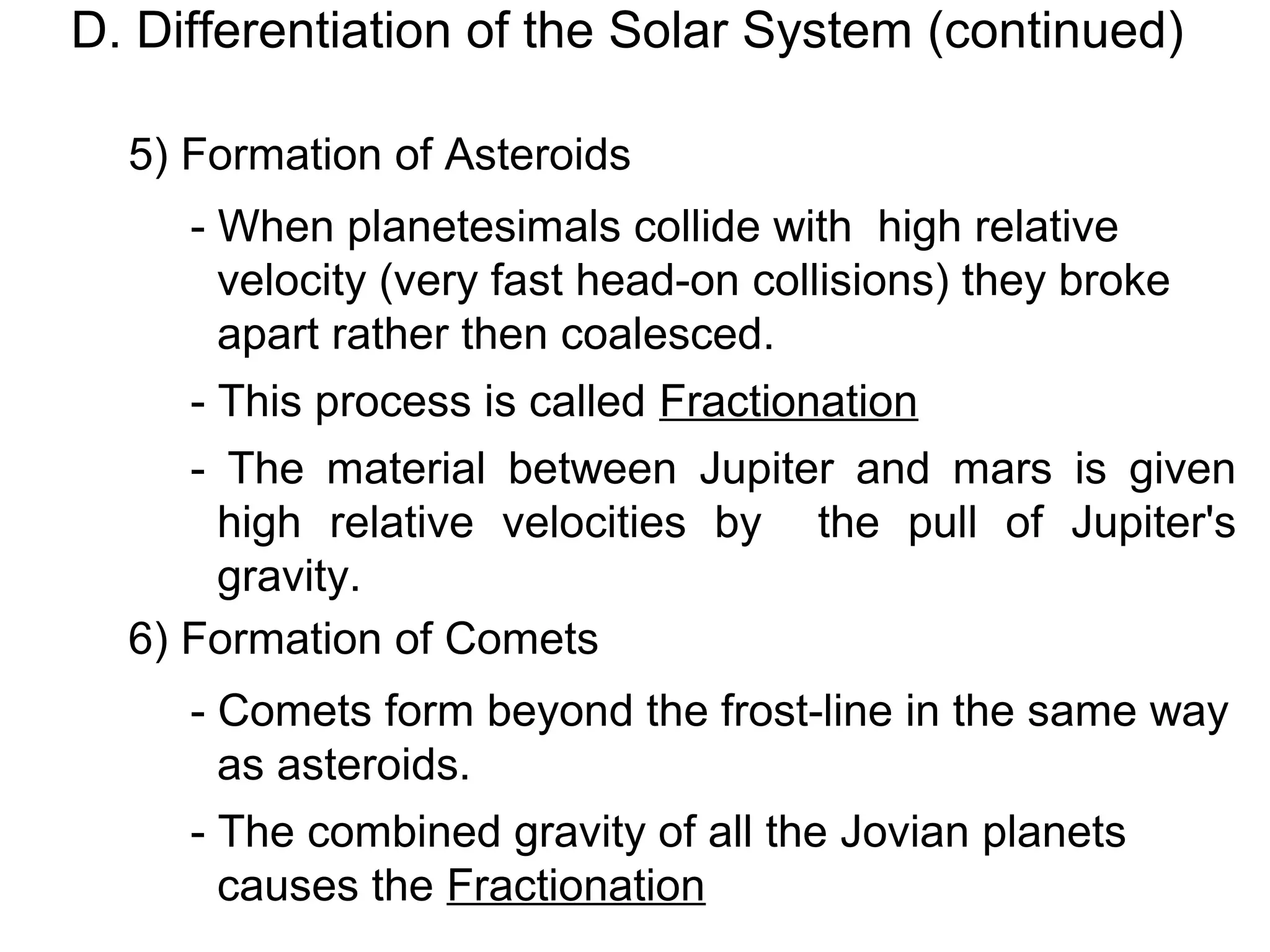 D. Differentiation of the Solar System (continued)

  5) Formation of Asteroids
     - When planetesimals collide with high relative
       velocity (very fast head-on collisions) they broke
       apart rather then coalesced.
     - This process is called Fractionation
     - The material between Jupiter and mars is given
       high relative velocities by the pull of Jupiter's
       gravity.
  6) Formation of Comets
     - Comets form beyond the frost-line in the same way
       as asteroids.
     - The combined gravity of all the Jovian planets
       causes the Fractionation
 