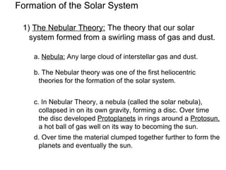 Formation of the Solar System

 1) The Nebular Theory: The theory that our solar
   system formed from a swirling mass of gas and dust.

    a. Nebula: Any large cloud of interstellar gas and dust.

    b. The Nebular theory was one of the first heliocentric
      theories for the formation of the solar system.


    c. In Nebular Theory, a nebula (called the solar nebula),
      collapsed in on its own gravity, forming a disc. Over time
      the disc developed Protoplanets in rings around a Protosun,
      a hot ball of gas well on its way to becoming the sun.
    d. Over time the material clumped together further to form the
      planets and eventually the sun.
 