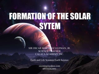 FORMATION OF THE SOLAR
SYTEM
BY
SIR OSCAR MARTINEZ GUZMAN, JR.
SCIENCE TEACHER
CALACAACADEMY INC.
Earth and Life Sciences/Earth Science
oscarjrg@yahoo.com
09358482891
 