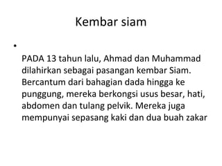 Kembar siam
•
PADA 13 tahun lalu, Ahmad dan Muhammad
dilahirkan sebagai pasangan kembar Siam.
Bercantum dari bahagian dada hingga ke
punggung, mereka berkongsi usus besar, hati,
abdomen dan tulang pelvik. Mereka juga
mempunyai sepasang kaki dan dua buah zakar
 