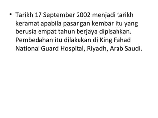 • Tarikh 17 September 2002 menjadi tarikh
keramat apabila pasangan kembar itu yang
berusia empat tahun berjaya dipisahkan.
Pembedahan itu dilakukan di King Fahad
National Guard Hospital, Riyadh, Arab Saudi.
 