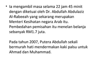 • Ia mengambil masa selama 22 jam 45 minit
dengan diketuai oleh Dr. Abdullah Abdulaziz
Al-Rabeeah yang sekarang merupakan
Menteri Kesihatan negara Arab itu.
Pembedahan pemisahan itu menelan belanja
sebanyak RM1.7 juta.
Pada tahun 2007, Putera Abdullah sekali
bermurah hati mendermakan kaki palsu untuk
Ahmad dan Muhammad.
 
