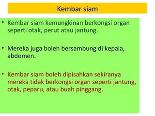 Kembar siamKembar siam
• Kembar siam kemungkinan berkongsi organ
seperti otak, perut atau jantung.
• Mereka juga boleh bersambung di kepala,
abdomen.
• Kembar siam boleh dipisahkan sekiranya
mereka tidak berkongsi organ seperti jantung,
otak, peparu, atau buah pinggang.
 