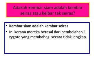 Adakah kembar siam adalah kembar
seiras atau kelbar tak seiras?
• Kembar siam adalah kembar seirasKembar siam adalah kembar seiras
• Ini kerana mereka berasal dari pembelahan 1Ini kerana mereka berasal dari pembelahan 1
zygote yang membahagi secara tidak lengkap.zygote yang membahagi secara tidak lengkap.
 