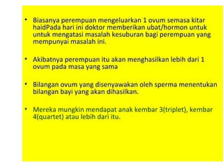 • Biasanya perempuan mengeluarkan 1 ovum semasa kitar
haidPada hari ini doktor memberikan ubat/hormon untuk
untuk mengatasi masalah kesuburan bagi perempuan yang
mempunyai masalah ini.
• Akibatnya perempuan itu akan menghasilkan lebih dari 1
ovum pada masa yang sama
• Bilangan ovum yang disenyawakan oleh sperma menentukan
bilangan bayi yang akan dihasilkan.
• Mereka mungkin mendapat anak kembar 3(triplet), kembar
4(quartet) atau lebih dari itu.
 