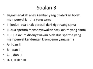 Soalan 3
• Bagaimanakah anak kembar yang dilahirkan boleh
mempunyai jantina yang sama
• I- kedua-dua anak berasal dari zigot yang sama
• II- dua sperma mensenyawakan satu ovum yang sama
• III- Dua ovum disenyawakan oleh dua sperma yang
mempunyai kandungan kromosom yang sama
• A- I dan II
• B- I dan III
• C- II dan III
• D- I , II dan III
 