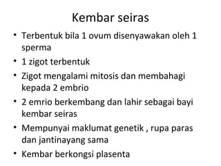 Kembar seiras
• Terbentuk bila 1 ovum disenyawakan oleh 1
sperma
• 1 zigot terbentuk
• Zigot mengalami mitosis dan membahagi
kepada 2 embrio
• 2 emrio berkembang dan lahir sebagai bayi
kembar seiras
• Mempunyai maklumat genetik , rupa paras
dan jantinayang sama
• Kembar berkongsi plasenta
 