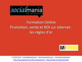 Formation Online
Promotion, vente et ROI sur internet :
           les règles d'or




 01 48 07 40 40   armania@armania.com   http://www.armania.com/   http://www.socialmania.fr
   https://www.facebook.com/ArmaniaSocialmania https://twitter.com/SocialmaniaFR
 