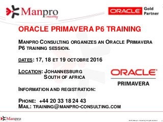 1© 2016 Manpro Consulting. All rights reserved.
ORACLE PRIMAVERA P6 TRAINING
MANPRO CONSULTING ORGANIZES AN ORACLE PRIMAVERA
P6 TRAINING SESSION.
DATES: 17, 18 ET 19 OCTOBRE 2016
LOCATION: JOHANNESBURG
SOUTH OF AFRICA
INFORMATION AND REGISTRATION:
PHONE: +44 20 33 18 24 43
MAIL: TRAINING@MANPRO-CONSULTING.COM
 