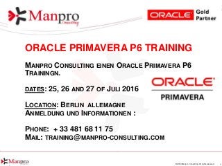 1© 2016 Manpro Consulting. All rights reserved.
ORACLE PRIMAVERA P6 TRAINING
MANPRO CONSULTING EINEN ORACLE PRIMAVERA P6
TRAININGN.
DATES: 25, 26 AND 27 OF JULI 2016
LOCATION: BERLIN ALLEMAGNE
ANMELDUNG UND INFORMATIONEN :
PHONE: + 33 481 68 11 75
MAIL: TRAINING@MANPRO-CONSULTING.COM
 