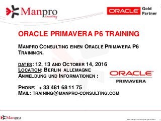 1© 2016 Manpro Consulting. All rights reserved.
ORACLE PRIMAVERA P6 TRAINING
MANPRO CONSULTING EINEN ORACLE PRIMAVERA P6
TRAININGN.
DATES: 12, 13 AND OCTOBER 14, 2016
LOCATION: BERLIN ALLEMAGNE
ANMELDUNG UND INFORMATIONEN :
PHONE: + 33 481 68 11 75
MAIL: TRAINING@MANPRO-CONSULTING.COM
 