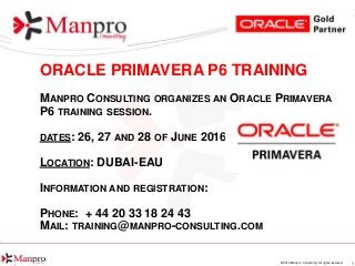 1© 2016 Manpro Consulting. All rights reserved.
ORACLE PRIMAVERA P6 TRAINING
MANPRO CONSULTING ORGANIZES AN ORACLE PRIMAVERA
P6 TRAINING SESSION.
DATES: 26, 27 AND 28 OF JUNE 2016
LOCATION: DUBAI-EAU
INFORMATION AND REGISTRATION:
PHONE: + 44 20 33 18 24 43
MAIL: TRAINING@MANPRO-CONSULTING.COM
 