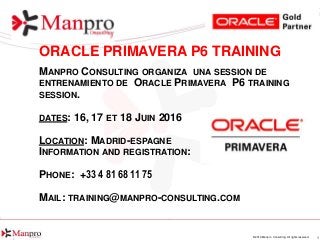 1© 2016 Manpro Consulting. All rights reserved.
ORACLE PRIMAVERA P6 TRAINING
MANPRO CONSULTING ORGANIZA UNA SESSION DE
ENTRENAMIENTO DE ORACLE PRIMAVERA P6 TRAINING
SESSION.
DATES: 16, 17 ET 18 JUIN 2016
LOCATION: MADRID-ESPAGNE
INFORMATION AND REGISTRATION:
PHONE: +33 4 81 68 11 75
MAIL: TRAINING@MANPRO-CONSULTING.COM
 