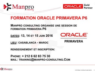 1© 2016 Manpro Consulting. All rights reserved.
FORMATION ORACLE PRIMAVERA P6
MANPRO CONSULTING ORGANISE UNE SESSION DE
FORMATION PRIMAVERA P6
DATES: 13, 14 ET 15 JUIN 2016
LIEU: CASABLANCA - MAROC
RENSEIGNEMENT ET INSCRIPTION:
PHONE: + 212 6 62 83 75 30
MAIL: TRAINING@MANPRO-CONSULTING.COM
 