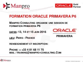 1© 2016 Manpro Consulting. All rights reserved.
FORMATION ORACLE PRIMAVERA P6
MANPRO CONSULTING ORGANISE UNE SESSION DE
FORMATION PRIMAVERA P6
DATES: 13, 14 ET 15 JUIN 2016
LIEU: PARIS - FRANCE
RENSEIGNEMENT ET INSCRIPTION:
PHONE: + +33 4 81 68 11 75
MAIL: TRAINING@MANPRO-CONSULTING.COM
 