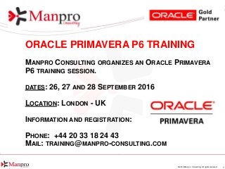 1© 2016 Manpro Consulting. All rights reserved.
ORACLE PRIMAVERA P6 TRAINING
MANPRO CONSULTING ORGANIZES AN ORACLE PRIMAVERA
P6 TRAINING SESSION.
DATES: 26, 27 AND 28 SEPTEMBER 2016
LOCATION: LONDON - UK
INFORMATION AND REGISTRATION:
PHONE: +44 20 33 18 24 43
MAIL: TRAINING@MANPRO-CONSULTING.COM
 