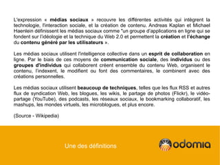 L'expression « médias sociaux » recouvre les différentes activités qui intègrent la
technologie, l'interaction sociale, et la création de contenu. Andreas Kaplan et Michael
Haenlein définissent les médias sociaux comme "un groupe d’applications en ligne qui se
fondent sur l’idéologie et la technique du Web 2.0 et permettent la création et l’échange
du contenu généré par les utilisateurs ».

Les médias sociaux utilisent l'intelligence collective dans un esprit de collaboration en
ligne. Par le biais de ces moyens de communication sociale, des individus ou des
groupes d'individus qui collaborent créent ensemble du contenu Web, organisent le
contenu, l’indexent, le modifient ou font des commentaires, le combinent avec des
créations personnelles.

Les médias sociaux utilisent beaucoup de techniques, telles que les flux RSS et autres
flux de syndication Web, les blogues, les wikis, le partage de photos (Flickr), le vidéo-
partage (YouTube), des podcasts, les réseaux sociaux, le bookmarking collaboratif, les
mashups, les mondes virtuels, les microblogues, et plus encore.

(Source - Wikipedia)




                       Une des définitions
 