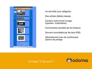 Un site Web (une catégorie)

              Des articles (billets) classés

              Contenu texte enrichi (image,
              hyperlien, multimédias)

              Commentaire possible par les lecteurs

              Souvent consultable par les liens RSS

              Généralement avec de nombreuses
              options de partage




Un blog ? C'est quoi ?
 