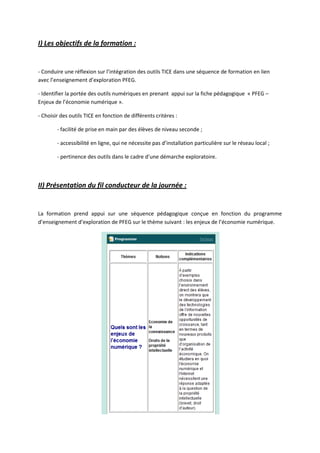 I) Les objectifs de la formation :


- Conduire une réflexion sur l’intégration des outils TICE dans une séquence de formation en lien
avec l’enseignement d’exploration PFEG.

- Identifier la portée des outils numériques en prenant appui sur la fiche pédagogique « PFEG –
Enjeux de l’économie numérique ».

- Choisir des outils TICE en fonction de différents critères :

        - facilité de prise en main par des élèves de niveau seconde ;

        - accessibilité en ligne, qui ne nécessite pas d’installation particulière sur le réseau local ;

        - pertinence des outils dans le cadre d’une démarche exploratoire.



II) Présentation du fil conducteur de la journée :


La formation prend appui sur une séquence pédagogique conçue en fonction du programme
d’enseignement d’exploration de PFEG sur le thème suivant : les enjeux de l’économie numérique.
 
