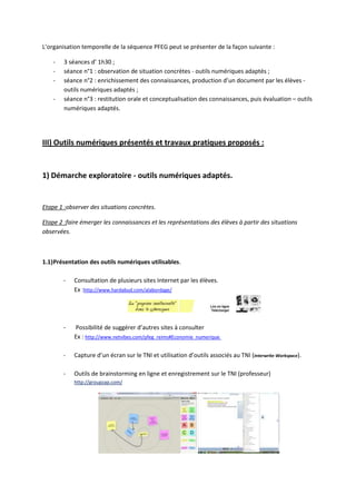 L’organisation temporelle de la séquence PFEG peut se présenter de la façon suivante :

    -   3 séances d’ 1h30 ;
    -   séance n°1 : observation de situation concrètes - outils numériques adaptés ;
    -   séance n°2 : enrichissement des connaissances, production d’un document par les élèves -
        outils numériques adaptés ;
    -   séance n°3 : restitution orale et conceptualisation des connaissances, puis évaluation – outils
        numériques adaptés.




III) Outils numériques présentés et travaux pratiques proposés :


1) Démarche exploratoire - outils numériques adaptés.


Etape 1 :observer des situations concrètes.

Etape 2 :faire émerger les connaissances et les représentations des élèves à partir des situations
observées.



1.1) Présentation des outils numériques utilisables.

        -   Consultation de plusieurs sites Internet par les élèves.
            Ex :http://www.hardabud.com/alabordage/




        -   Possibilité de suggérer d’autres sites à consulter
            Ex : http://www.netvibes.com/pfeg_reims#Economie_numerique

        -   Capture d’un écran sur le TNI et utilisation d’outils associés au TNI (Interwrite-Workspace).

        -   Outils de brainstorming en ligne et enregistrement sur le TNI (professeur)
            http://groupzap.com/
 