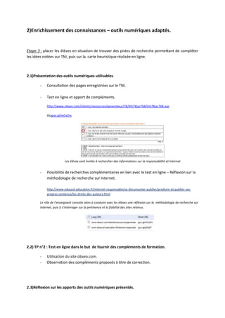 2)Enrichissement des connaissances – outils numériques adaptés.


Etape 3 : placer les élèves en situation de trouver des pistes de recherche permettant de compléter
les idées notées sur TNI, puis sur la carte heuristique réalisée en ligne.



2.1)Présentation des outils numériques utilisables.

       -   Consultation des pages enregistrées sur le TNI.

       -   Test en ligne et apport de compléments.

           http://www.obseo.com/clients/ressources/generateur/78/ihh78jaz768/ihh78jaz768.asp

           ougoo.gl/mCeZm




                         Les élèves sont invités à rechercher des informations sur la responsabilité et Internet


       -   Possibilité de recherches complémentaires en lien avec le test en ligne – Réflexion sur la
           méthodologie de recherche sur Internet.

           http://www.eduscol.education.fr/internet-responsable/se-documenter-publier/produire-et-publier-ses-
           propres-contenus/les-droits-des-auteurs.html

       Le rôle de l’enseignant consiste alors à conduire avec les élèves une réflexion sur la méthodologie de recherche sur
       Internet, puis à s’interroger sur la pertinence et la fiabilité des sites retenus.




2.2) TP n°2 : Test en ligne dans le but de fournir des compléments de formation.

       -   Utilisation du site obseo.com.
       -   Observation des compléments proposés à titre de correction.




2.3)Réflexion sur les apports des outils numériques présentés.
 
