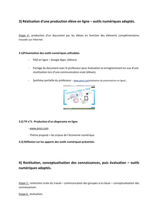 3) Réalisation d’une production élève en ligne – outils numériques adaptés.


Etape 4 : production d’un document par les élèves en fonction des éléments complémentaires
trouvés sur Internet.



3.1)Présentation des outils numériques utilisables.

        -   PAO en ligne – Google Apps. (élèves).

        -   Partage du document avec le professeur pour évaluation et enregistrement en vue d’une
            réutilisation lors d’une communication orale (élèves).

        -   Synthèse partielle du professeur - www.prezi.com(réalisation de présentations en ligne) ;




3.2) TP n°3 : Production d’un diaporama en ligne

        - www.prezi.com

        - Thème proposé = les enjeux de l’économie numérique.

3.3) Réflexion sur les apports des outils numériques présentés.




4) Restitution, conceptualisation des connaissances, puis évaluation – outils
numériques adaptés.


Etape 5 : restitution orale du travail – communication des groupes à la classe – conceptualisation des
connaissances.

Etape 6 : évaluation.
 