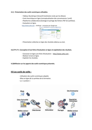 4.1) - Présentation des outils numériques utilisables.

                - Tableau Numérique Interactif (restitution orale par les élèves).
                - Carte heuristique en ligne (conceptualisation des connaissances / prof).
                - Plateforme collaborative (stockage et partage des fichiers PDF de synthèse).
                - Evaluation en ligne.
                http://www.zoho.com challenge – connexion par Google aps




                - Présentation collective en ligne des résultats obtenus au test.



4.2) TP n°4 : Conception d’une fiche d’évaluation en ligne et exploitation des résultats.

                - Concevoir en ligne une fiche d’évaluation - http://www.zoho.com .
                - Réaliser le test en ligne.
                - Exploiter les résultats.


4.3)Réflexion sur les apports des outils numériques présentés.



IV) Les outils de veille :
            - Utilisation des outils numériques adaptés
            - Mise en ligne de la synthèse de la formation.
            - La « curation »
 