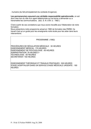 . humaine (du fait principalement du contexte d'urgence).
Les permanenciers assurent une véritable responsabilité opérationnelle, on est
donc bien loin du rôle d'un agent téléphoniste qui se borne a demander ou a
transmettre les communications. (doc. S .N .A.M. U . 1982 )
C'est à partir de ces constations que nous avons travaillé pour l'élaboration de notre
formation.
Nous présentons notre programme actuel en 1982 de formation des PARM. Ce
travail n'est qu’un guide pour les enseignants notre école pour les aider dans leurs
interventions.
PROGRAMME (1982)
PROCÉDURES DE RÉGULATION MÉDICALE : 30 HEURES
ENSEIGNEMENT MÉDICAL: 170 HEURES
ENSEIGNEMENT DE PSYCHOLOGIE : 60 HEURES
ADMINISTRATION: 30 HEURES I~
TECHNOLOGIE : 60 HEURES
SECRÉTARIAT: 150 HEURES
ENSEIGNEMENT THÉORIQUE ET TRAVAUX PRATIQUES : 500 HEURES
STAGE HOSPITALIER DANS UN SERVICE D'AIDE MÉDICALE URGENTE : 160
HEURES

P : 10 de 32 Fichier PARM1 Aug 24, 2008

 