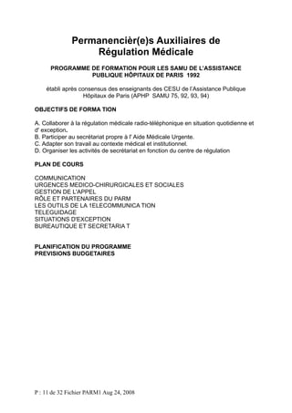 Permanencièr(e)s Auxiliaires de
Régulation Médicale
PROGRAMME DE FORMATION POUR LES SAMU DE L’ASSISTANCE
PUBLIQUE HÔPITAUX DE PARIS 1992
établi après consensus des enseignants des CESU de l’Assistance Publique
Hôpitaux de Paris (APHP SAMU 75, 92, 93, 94)
OBJECTIFS DE FORMA TION
A. Collaborer à la régulation médicale radio-téléphonique en situation quotidienne et
d' exception.
B. Participer au secrétariat propre à l' Aide Médicale Urgente.
C. Adapter son travail au contexte médical et institutionnel.
D. Organiser les activités de secrétariat en fonction du centre de régulation
PLAN DE COURS
COMMUNICATION
URGENCES MEDICO-CHIRURGICALES ET SOCIALES
GESTION DE L'APPEL
RÔLE ET PARTENAIRES DU PARM
LES OUTILS DE LA 1ELECOMMUNICA TION
TELEGUIDAGE
SITUATIONS D'EXCEPTION
BUREAUTIQUE ET SECRETARIA T
PLANIFICATION DU PROGRAMME
PREVISIONS BUDGETAIRES

P : 11 de 32 Fichier PARM1 Aug 24, 2008

 