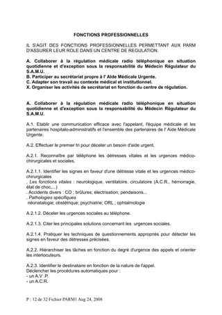 FONCTIONS PROFESSIONNELLES
IL S'AGIT DES FONCTIONS PROFESSIONNELLES PERMETTANT AUX PARM
D'ASSURER LEUR ROLE DANS UN CENTRE DE REGULATION.
A. Collaborer à la régulation médicale radio téléphonique en situation
quotidienne et d'exception sous la responsabilité du Médecin Régulateur du
S.A.M.U.
B. Participer au secrétariat propre à l' AIde Médicale Urgente.
C. Adapter son travail au contexte médical et institutIonnel.
X. Organiser les activités de secrétariat en fonction du centre de régulation.
A. Collaborer à la régulation médicale radio téléphonique en situation
quotidienne et d'exception sous la responsabilité du Médecin Régulateur du
S.A.M.U.
A.1. Etablir une communication efficace avec l'appelant, l'équipe médicale et les
partenaires hospitalo-administratifs et l'ensemble des partenaires de l' Aide Médicale
Urgente.
A.2. Effectuer le premier tri pour déceler un besoin d'aide urgent.
A.2.1. Reconnaître par téléphone les détresses vItales et les urgences médicochirurgicales et sociales.
A.2.1.1. Identifier les signes en faveur d'une détresse vitale et les urgences médicochirurgicales
. Les fonctions vitales : neurologique, ventilatoire, circulatoire (A.C.R., hémorragie,
état de choc,...)
. Accidents divers : CO ; brûlures; électrisation; pendaisons...
. Pathologies spécifiques
néonatalogie; obstétrique; psychiatrie; ORL ; ophtalmologie
A.2.1.2. Déceler les urgences sociales au téléphone.
A.2.1.3. Citer les principales solutions concernant les urgences sociales.
A.2.1.4. Pratiquer les techniques de questionnements appropriés pour détecter les
signes en faveur des détresses précisées.
A.2.2. Hiérarchiser les tâches en fonction du degré d'urgence des appels et orienter
les interlocuteurs.
A.2.3. Identifier le destinataire en fonction de la nature de l'appel.
Déclencher les procédures automatiques pour :
- un A.V .P.
- un A.C.R.

P : 12 de 32 Fichier PARM1 Aug 24, 2008

 