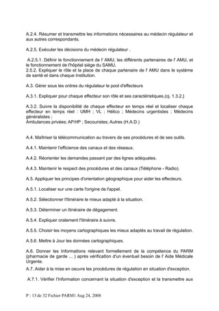 A.2.4. Résumer et transmettre les informations nécessaires au médecin régulateur et
aux autres correspondants.
A.2.5. Exécuter les décisions du médecin régulateur .
A.2.5.1. Définir le fonctionnement de l' AMU, les différents partenaires de l' AMU, et
le fonctionnement de l'hôpital siège du SAMU.
2.5.2. Expliquer le rôle et la place de chaque partenaire de l' AMU dans le système
de santé et dans chaque Institution.
A.3. Gérer sous les ordres du régulateur le pool d'effecteurs
A.3.1. Expliquer pour chaque effecteur son rôle et ses caractéristiques.(cj. 1.3.2.}
A.3.2. Suivre la disponibilité de chaque effecteur en temps réel et localiser chaque
effecteur en temps réel : UMH ; VL ; Hélico ; Médecins urgentistes ; Médecins
généralistes ;
Ambulances privées; AP.HP ; Secouristes; Autres (H.A.D.)
A.4. Maîtriser la télécommunication au travers de ses procédures et de ses outils.
A.4.1. Maintenir l'efficience des canaux et des réseaux.
A.4.2. Réorienter les demandes passant par des lignes adéquates.
A.4.3. Maintenir le respect des procédures et des canaux (Téléphone - Radio).
A.5. Appliquer les principes d'orientation géographique pour aider les effecteurs.
A.5.1. Localiser sur une carte l'origine de l'appel.
A.5.2. Sélectionner l'Itinéraire le mieux adapté à la situation.
A.5.3. Déterminer un Itinéraire de dégagement.
A.5.4. Expliquer oralement l'Itinéraire à suivre.
A.5.5. Choisir les moyens cartographiques les mieux adaptés au travail de régulation.
A.5.6. Mettre à Jour les données cartographiques.
A.6. Donner les InformatIons relevant formellement de la compétence du PARM
(pharmacie de garde ... ) après vérificatIon d'un éventuel besoin de l' Aide Médicale
Urgente.
A.7. Aider à la mise en oeuvre les procédures de régulation en situation d'exception.
A.7.1. Vérifier l'Information concernant la situation d'exception et la transmettre aux

P : 13 de 32 Fichier PARM1 Aug 24, 2008

 