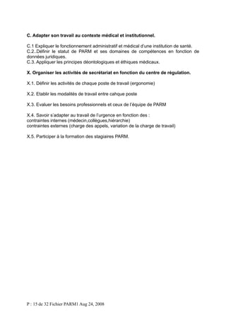 C. Adapter son travail au contexte médical et institutionnel.
C.1 Expliquer le fonctionnement administratif et médical d’une institution de santé.
C.2..Définir le statut de PARM et ses domaines de compétences en fonction de
données juridiques.
C.3. Appliquer les principes déontologiques et éthiques médicaux.
X. Organiser les activités de secrétariat en fonction du centre de régulation.
X.1. Définir les activités de chaque poste de travail (ergonomie)
X.2. Etablir les modalités de travail entre cahque poste
X.3. Evaluer les besoins professionnels et ceux de l’équipe de PARM
X.4. Savoir s’adapter au travail de l’urgence en fonction des :
contraintes internes (médecin,collègues,hiérarchie)
contraintes externes (charge des appels, variation de la charge de travail)
X.5. Participer à la formation des stagiaires PARM.

P : 15 de 32 Fichier PARM1 Aug 24, 2008

 