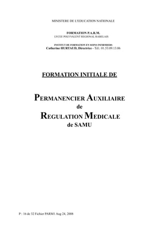 MINISTERE DE L'EDUCATION NATIONALE

FORMATION P.A.R.M.
LYCEE POLYVALENT REGIONAL RABELAIS
INSTITUT DE FORMATION EN SOINS INFIRMIERS

Catherine HURTAUD, Directrice - Tél.: 01.53.09.13.06

FORMATION INITIALE DE

PERMANENCIER AUXILIAIRE
de

REGULATION MEDICALE
de SAMU

P : 16 de 32 Fichier PARM1 Aug 24, 2008

 