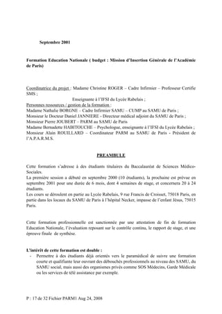 Septembre 2001

Formation Education Nationale ( budget : Mission d’Insertion Générale de l’Académie
de Paris)

Coordinatrice du projet : Madame Christine ROGER – Cadre Infirmier – Professeur Certifie
SMS ;
Enseignante à l’IFSI du Lycée Rabelais ;
Personnes ressources / gestion de la formation :
Madame Nathalie BORGNE – Cadre Infirmier SAMU – CUMP au SAMU de Paris ;
Monsieur le Docteur Daniel JANNIERE - Directeur médical adjoint du SAMU de Paris ;
Monsieur Pierre JOUBERT – PARM au SAMU de Paris
Madame Bernadette HABITOUCHE – Psychologue, enseignante à l’IFSI du Lycée Rabelais ;
Monsieur Alain ROUILLARD – Coordinateur PARM au SAMU de Paris - Président de
l’A.P.A.R.M.S.

PREAMBULE
Cette formation s’adresse à des étudiants titulaires du Baccalauréat de Sciences MédicoSociales.
La première session a débuté en septembre 2000 (10 étudiants), la prochaine est prévue en
septembre 2001 pour une durée de 6 mois, dont 4 semaines de stage, et concernera 20 à 24
étudiants.
Les cours se déroulent en partie au Lycée Rabelais, 9 rue Francis de Croisset, 75018 Paris, en
partie dans les locaux du SAMU de Paris à l’hôpital Necker, impasse de l’enfant Jésus, 75015
Paris.

Cette formation professionnelle est sanctionnée par une attestation de fin de formation
Education Nationale, l’évaluation reposant sur le contrôle continu, le rapport de stage, et une
épreuve finale de synthèse.

L’intérêt de cette formation est double :
- Permettre à des étudiants déjà orientés vers le paramédical de suivre une formation
courte et qualifiante leur ouvrant des débouchés professionnels au niveau des SAMU, du
SAMU social, mais aussi des organismes privés comme SOS Médecins, Garde Médicale
ou les services de télé assistance par exemple.

P : 17 de 32 Fichier PARM1 Aug 24, 2008

 