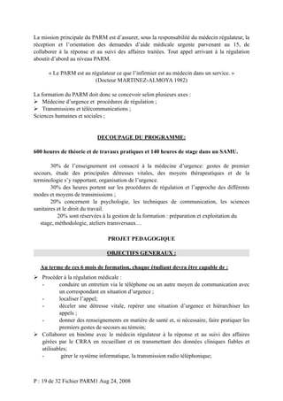 La mission principale du PARM est d’assurer, sous la responsabilité du médecin régulateur, la
réception et l’orientation des demandes d’aide médicale urgente parvenant au 15, de
collaborer à la réponse et au suivi des affaires traitées. Tout appel arrivant à la régulation
aboutit d’abord au niveau PARM.
« Le PARM est au régulateur ce que l’infirmier est au médecin dans un service. »
(Docteur MARTINEZ-ALMOYA 1982)
La formation du PARM doit donc se concevoir selon plusieurs axes :
 Médecine d’urgence et procédures de régulation ;
 Transmissions et télécommunications ;
Sciences humaines et sociales ;

DECOUPAGE DU PROGRAMME:
600 heures de théorie et de travaux pratiques et 140 heures de stage dans un SAMU.
30% de l’enseignement est consacré à la médecine d’urgence: gestes de premier
secours, étude des principales détresses vitales, des moyens thérapeutiques et de la
terminologie s’y rapportant, organisation de l’urgence.
30% des heures portent sur les procédures de régulation et l’approche des différents
modes et moyens de transmissions ;
20% concernent la psychologie, les techniques de communication, les sciences
sanitaires et le droit du travail.
20% sont réservées à la gestion de la formation : préparation et exploitation du
stage, méthodologie, ateliers transversaux…
PROJET PEDAGOGIQUE
OBJECTIFS GENERAUX :
Au terme de ces 6 mois de formation, chaque étudiant devra être capable de :
 Procéder à la régulation médicale :
conduire un entretien via le téléphone ou un autre moyen de communication avec
un correspondant en situation d’urgence ;
localiser l’appel;
déceler une détresse vitale, repérer une situation d’urgence et hiérarchiser les
appels ;
donner des renseignements en matière de santé et, si nécessaire, faire pratiquer les
premiers gestes de secours au témoin;
 Collaborer en binôme avec le médecin régulateur à la réponse et au suivi des affaires
gérées par le CRRA en recueillant et en transmettant des données cliniques fiables et
utilisables;
gérer le système informatique, la transmission radio téléphonique;

P : 19 de 32 Fichier PARM1 Aug 24, 2008

 