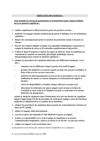 OBJECTIFS SPECIFIQUES :
Pour atteindre le niveau de performance et d’autonomie requis, chaque étudiant
devra se montrer capable de :
 réaliser rapidement et efficacement les gestes de premiers secours ;
 maîtriser un langage commun médical qui permette le dialogue avec les institutions
sanitaires ;
 donner des renseignements précis en matière de protection sociale et de prise en
charge ;
 fournir une réponse adaptée à chaque correspondant téléphonique en prenant en
compte la situation de stress et d’éventuelles manifestations d’agressivité ;
 évaluer le degré d’urgence et repérer les signes de détresse vitale en mobilisant les
connaissances acquises en anatomie, physiologie, pathologie, moyens
thérapeutiques pour assister le médecin régulateur ;
 adapter les procédures de régulation inhérentes aux différentes situations, c’est à
dire :
-

raisonner sur les différentes étapes à partir d’un motif d’appel ;

-

prendre des initiatives à sa mesure quant au choix des moyens à mobiliser et
faire le lien avec les services concernés ;

-

maîtriser la télécommunication au travers de ses procédures et de ses outils,
(utilisation de canaux et réseaux adéquats et réorientation des appels si
besoin) ;

-

suivre les disponibilités et localiser chaque effecteur en temps réel ;

-

déterminer les itinéraires les mieux adaptés entre la base et le lieux de
l’accident et entre celui-ci et l’hôpital d’accueil, et rechercher d’éventuels
itinéraires de dégagement ;

assister le médecin régulateur dans l’élaboration et le suivi du dossier de régulation
depuis l’appel jusqu’à la fin de procédure de traitement engagée, (suivi des décisions
médicales et administratives et synthèse de la situation) ;
 adapter les procédures de régulation dans un poste de commandement extérieur ou
dans un PC mobile ;
 utiliser le langage radio international ;
 recevoir et gérer une demande d’Aide Médicale Urgente en anglais ;
 évaluer sa responsabilité vis à vis de l’équipe de régulation et au sein de
l’administration hospitalière, repérer ses droits et ses devoirs en tant que salarié ;
 rédiger un rapport et un curriculum vitae ;
se documenter sur la forme des concours internes hospitaliers et s’y préparer ;
P : 21 de 32 Fichier PARM1 Aug 24, 2008

 