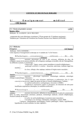CONTENU ET DECOUPAGE HORAIRE

1/

Enseignement
=182 heures

médical

1-1 / Gestes de premiers secours
heures / élève

= 17,5

Référents : JL. LAURENT ; Dr D. TRUCHOT
comprenant des cours théoriques et pratiques ( TP par groupes de 12 étudiants maximum) ;
Validation par l’Attestation de Formation aux Premiers Secours Avec Matériel (AFPSAM) ;

1-2 / Médecine
d’urgence

=147 heures

Référents : Dr D. JANNIERE ;
Cette séquence d’enseignement se découpe en 11 modules de 7 à 24,5 heures :
Pathologie
circulatoire
–
référent
:
Dr
JS.
Marx
= 14 heures
contenu :
anatomie, physiologie du cœur et des vaisseaux, définition du choc, du
collapsus, mesure de la tension artérielle, de la fréquence cardiaque et du débit, rôle de l’hémoglobine,
les différents examens, le monitorage….
l’hémorragie : signes, causes, gestes immédiats et conseils téléphoniques ;
pathologie artérielle et veineuse : dissection, anévrisme, ischémie aiguë des
membres….
les chocs, allergie, choc septique, malaises d’origine neuro-vasculaire ;
Pathologie
ventilatoire
–
référent
:
Dr
D.
Janniére
= 14 heures
contenu :
anatomie – physiologie respiratoire: terminologie médicale, sémiologie
clinique et paraclinique, l’hématose ;
obstructions des voies aériennes supérieures et pulmonaires chez le sujet
conscient et inconscient, rappel des gestes de base et conseils téléphoniques, l’asthme ;
les oedèmes pulmonaires cardiogéniques, lésionnels, le SDRA ;
insuffisances respiratoires aiguës et chroniques, les structures de soins pour
insuffisants respiratoires chroniques, la ventilation artificielle ;
Neurologie
–
référent
:
Dr
D.
Truchot
= 14 heures
contenu :
anatomie fonctionnelle, définition et classification de la perte de connaissance
brève au coma, mouvements anormaux, paralysie, terminologie médicale, conseils téléphoniques,
Position Latérale de Sécurité
le rachis, les nerfs périphériques, la jonction neuro musculaire ;
l’encéphale et les méninges, hématomes, méningites, scanner, IRM….
l’épilepsie, manifestations neurologique d’autres pathologies, tétanie, hyperthermie,
hypothermie, la mort cérébrale, les états végétatifs ;

P : 23 de 32 Fichier PARM1 Aug 24, 2008

 