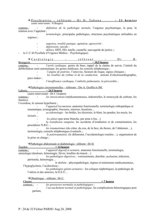  P s y c h i a t r i e – r é f é r e n t : D r D . Ta b o n e
(autre intervenant : N.Borgne)

= 21 heures

contenu :
définition de la pathologie mentale, l’urgence psychiatrique, la peur, la
relation avec l’appelant ;
terminologie, principales pathologies, structures psychiatriques utilisables en
urgence ;

-

angoisse, trouble panique, agitation, agressivité ;
dépression, suicide ;
délires, HDT, HO, tutelle, curatelle, sauvegarde de justice ;;
la C.U M P.(cellule d’Urgence Médico – Psychologique)

Cardiologie
–
référent
:
Dr
B.
Bourgeois
= 10,5 heures
contenu :
l’arrêt cardiaque, gestes de base, rappel de la chaîne de survie, l’intérêt du
défibrillateur semi automatique, les gestes médicaux, les conseils téléphonique ;
l’angine de poitrine, l’infarctus, facteurs de risque, signes cliniques ;
les troubles du rythme et de la conduction, notions d’electrocardiographie,
pace maker ;
l’insuffisance cardiaque, l’embolie pulmonaire, la péricardite ;
Pathologies circonstentielles – référents : Drs A. Greffet et JM.
= 24,5 heures
(autre intervenant : Dr C Gradon)
contenu :
les intoxications (médicamenteuses, industrielles, le monoxyde de carbone, les
fumées),
l’overdose, le caisson hyperbarre ;
l’appareil locomoteur, anatomie fonctionnelle, terminologie orthopédique et
traumatique, iconographie, fractures, entorses, luxations…
accidentologie : les brûlés, les électrisés, le blast, les pendus, les noyés, les
écrasés…
les plaies (par arme blanche, par arme à feu…)
la transfusion sanguine, les accidents d’irradiation et de contamination, les
procédures N.B.C. ;
les traumatismes (du crâne, du cou, de la face, du thorax, de l’abdomen…),
terminologie, conseils téléphoniques éventuels ;
le polytraumatisé, (le défenestré, l’accidentologie routière…), organisation de
la prise en charge ;
Laborie

Pathologie abdominale et diabètologie– référent : Dr D.
Truchot
= 14 heures
contenu :
l’appareil digestif et urinaire, anatomie fonctionnelle, terminologie,
sémiologie (douleurs, hémorragie, fièvre, troubles du transit…)
les pathologies digestives : vomissements, diarrhée ,occlusion, infection,
péritonite, hémorragie…
le diabète : physiopathologie, régime et traitements médicamenteux,
l’hypoglycémie, l’acidocétose ;
les pathologies génito-urinaires : les coliques néphrétiques, la pathologie de
l’utérus et des annexes, la G.E.U…
Obstétrique – référent : Dr C.
Chastre
= 7 heures
contenu : les grossesses normales et pathologiques ;
l’accouchement normal et pathologique, les complications hémorragiques post
partum;

P : 24 de 32 Fichier PARM1 Aug 24, 2008

 