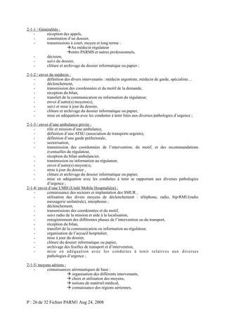 2-1-1 / Généralités :
réception des appels,
constitution d’un dossier,
transmissions à court, moyen et long terme :
Au médecin régulateur
entre PARMS et autres professionnels,
décision,
suivi du dossier,
clôture et archivage du dossier informatique ou papier ;
2-1-2 / envoi du médecin :
définition des divers intervenants : médecin urgentiste, médecin de garde, spécialiste…
déclenchement,
transmission des coordonnées et du motif de la demande,
réception du bilan,
transfert de la communication ou information du régulateur,
envoi d’autre(s) moyens(s),
suivi et mise à jour du dossier,
clôture et archivage du dossier informatique ou papier,
mise en adéquation avec les conduites à tenir liées aux diverses pathologies d’urgence ;
2-1-3 / envoi d’une ambulance privée :
rôle et mission d’une ambulance,
définition d’une ATSU (association de transports urgents),
définition d’une garde préfectorale,
sectorisation,
transmission des coordonnées de l’intervention, du motif, et des recommandations
éventuelles du régulateur,
réception du bilan ambulancier,
transmission ou information au régulateur,
envoi d’autre(s) moyen(s),
mise à jour du dossier ,
clôture et archivage du dossier informatique ou papier,
mise en adéquation avec les conduites à tenir se rapportant aux diverses pathologies
d’urgence ;
2-1-4/ envoi d’une UMH (Unité Mobile Hospitalière) :
connaissance des secteurs et implantation des SMUR ,
utilisation des divers moyens de déclenchement : téléphone, radio, bip/RMU(radio
messagerie unilatérale), interphonie ;
déclenchement,
transmissions des coordonnées et du motif,
suivi radio de la mission et aide à la localisation,
enregistrement des différentes phases de l’intervention ou du transport,
réception du bilan,
transfert de la communication ou information au régulateur,
organisation de l’accueil hospitalier,
mise à jour du dossier,
clôture du dossier informatique ou papier,
archivage des feuilles de transport et d’intervention,
mise en adéquation avec les conduites à tenir relatives aux diverses
pathologies d’urgence ;
2-1-5/ moyens aériens :
connaissances aéronautiques de base :
 organisation des différents intervenants,
 choix et utilisation des moyens,
 notions de matériel médical,
 connaissance des régions aériennes,

P : 26 de 32 Fichier PARM1 Aug 24, 2008

 