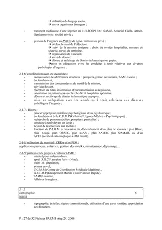  utilisation du langage radio,
 autres organismes étrangers ;
-

transport médicalisé d’une urgence en HELICOPTERE SAMU, Sécurité Civile, Armée,
Gendarmerie ou société privée ;

-

gestion de l’urgence en AVION de ligne, militaire ou privé ;
 déclenchement de l’effecteur,
 suivi de la mission aérienne : choix du service hospitalier, mesures de
sécurité, survol du territoire,
 organisation de l’accueil,
 suivi du dossier,
 clôture et archivage du dossier informatique ou papier,
mise en adéquation avec les conduites à tenir relatives aux diverses
pathologies d’urgence ;

2-1-6/ coordination avec les secouristes :
connaissance des différentes structures : pompiers, police, secouristes, SAMU social ;
déclenchement,
transmission des coordonnées et du motif de la mission,
suivi du dossier,
réception du bilan, information et/ou transmission au régulateur,
orientation du patient après recherche de lit hospitalier spécialisé,
clôture et archivage du dossier informatique ou papier,
mise en adéquation avec les conduites à tenir relatives aux diverses
pathologies d’urgence ;
2-1-7 / Divers :
prise d’appel pour problème psychologique et/ou psychiatrique ;
déclenchement de la C.U.M.P.(Cellule d’Urgence Médico – Psychologique) ;
recherche de personne (police, pompiers, particulier) ;
conduite à tenir devant un décès ;
devoir de réserve face aux médias ;
fonction du P.A.R.M. à l’occasion du déclenchement d’un plan de secours : plan Blanc,
plan Rouge, plan ORSEC, plan MASH, plan SATER, plan SAMAR, ou d’un
ACEL(accident catastrophique à effet limité).
2-1-8/ utilisation du matériel : CRRA et lot PSM :

application pratique, entretien, gestion des stocks, maintenance, dépannage…
2-1-9/ particularités propres à certains SAMU :
minitel pour malentendants,
appel S.N.C.F. (région Paris – Nord),
trains en circulation,
avions en vol,
C.C.M.M.(Centre de Coordination Médicale Maritime).,
G.R.I.M.P.(Groupement Mobile d’Intervention Rapide),
SAMU mondial,
Affaires étrangères ;
2-2
cartographie
heures
-

6

/

topographie, échelles, signes conventionnels, utilisation d’une carte routière, appréciation
des distances.

P : 27 de 32 Fichier PARM1 Aug 24, 2008

 