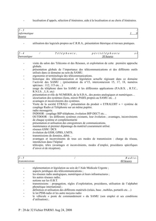 -

localisation d’appels, sélection d’itinéraires, aide à la localisation et au choix d’itinéraires.

2-3
informatique
heures
-

utilisation des logiciels propres au C.R.R.A., présentation théorique et travaux pratiques.

2-4
bureautique
-

/

Téléphonie,

-

péritéléphonie
30 heures

et

visite du salon des Télécoms et des Réseaux, et exploitation de cette première approche
globale.
présentation globale de l’importance des télécommunications et des différents outils
utilisés dans ce domaine au sein du SAMU.
ergonomie et terminologie des télécommunications.
historique des télécommunication et législation actuelle régissant dans ce domaine
l’activité des SAMU ; (présentation du n°15, interconnexion 15, 17, 18, numéros
spéciaux : 112, 115 etc…)
usage du téléphone dans les SAMU et les différentes applications (P.A.B.X. , R.T.C.,
R.N.I.S. , L.S. etc)
présentation et rôle de NUMERIS, de la S.D.A., des postes analogiques et numériques…
sécurisation des systèmes (liens, miroir PABX propres au SAMU etc…)
avantages et inconvénients des systèmes.
Visite de la société ETRALI – présentation du produit « ETRALERT » = système de
couplage Radio et Téléphonie sur un même pupitre.
radio messagerie.
INDOOR : couplage BIP-téléphone, évolution BIP-DECT etc…
OUTDOOR : les différents systèmes existants, leur évolution ; avantages, inconvénients
de chaque système et complémentarité
présentation et utilisation des enregistreurs de communications.
maintenance et premier dépannage du matériel couramment utilisé.
réseaux GSM / DCS
évolution du GSM, GPRS, UMTS.
transmissions de données, débit…
avantages et inconvénients de tous ces modes de transmission : charge du réseau,
interdiction dans l’hôpital
télécopie, télex (avantages et inconvénients, modes d’emploi, procédures spécifiques
d’envoi et de réception).

2-5
transmissions
-

/
0

1

/

Radio60 heures

réglementation et législation au sein de l’Aide Médicale Urgente ;
aspects juridiques des télécommunications ;
les réseaux radio analogiques, numériques et leurs infrastructures ;
les autres réseaux radio;
notions sur les O.B.T.
transmissions : propagation, règles d’exploitation, procédures, utilisation de l’alphabet
phonétique international ;
définition et utilisation des différents matériels (relais, base , mobiles, portatifs etc…)
le lot PSM-radio et les autre moyens radio
le véhicule « poste de commandement » du SAMU (son emploi et ses conditions
d’utilisation) ;

P : 28 de 32 Fichier PARM1 Aug 24, 2008

 