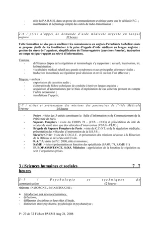 -

rôle du P.A.R.M.S. dans un poste de commandement extérieur autre que le véhicule P.C. ;
maintenance et dépannage simple des outils de radio-transmission ;

2-6 / prise d’appel de demande d’aide médicale urgente en langue
anglaise
30 heures
Cette formation ne vise pas à améliorer les connaissances en anglais d’étudiants bacheliers mais
se propose plutôt de les familiariser à la prise d’appels d’aide médicale en langue anglaise :
gestion du stress de l’appelant, simplification de l’interrogatoire (questions fermées), traduction
en temps réel par rapport au relevé d’informations.
Contenu :
différentes étapes de la régulation et terminologie s’y rapportant : accueil, localisation, tri,
hiérarchisation ;
vocabulaire médical relatif aux grands syndromes et aux principales détresses vitales ;
traduction instantanée au régulateur pour décision et envoi ou non d’un effecteur ;
Moyens = ateliers :
exploitation de cassettes audio ;
élaboration de fiches techniques de conduite à tenir en langue anglaise ;
acquisition d’automatismes par le biais d’exploitation de cas concrets prenant en compte
l’arbre décisionnel ;
simulations d’appels ;
2-7 / visites et présentation des missions des partenaires de l’Aide Médicale
Urgente
30 heures
-

Police : visite des 3 unités constituant la Salle d’Information et de Commandement de la
Préfecture de Paris
Sapeurs Pompiers : visite du CODIS 78 – (CTA – COG) et présentation du rôle du
service de santé ainsi que des véhicules d’intervention (VSAB –VLM) ;
Brigade de Sapeurs Pompiers de Paris : visite du C.C.O.T. et de la régulation médicale,
présentation des véhicules d’intervention de la B.S.P.P. ;
Sécurité Civile : visite du C.O.G.I.C. et présentation des missions dévolues à la Direction
de la Défense et de la Sécurité Civile.
R.A.T.P.:visite du P.C. 2000, rôle et missions ;
SAMU : visite et présentation en fonction des spécificités (SAMU 78, SAMU 91)
EUROP ASSISTANCE, S.O.S. Médecins : appréciation de la fonction de régulation au
sein d’organismes privés.

3 / Sciences humaines et sociales
heures
3-1
/
communication

Psychologie

7 7
et

référents : N BORGNE , B HABITOUCHE ;

-

Introduction aux sciences humaines :
définitions,
différentes disciplines et leur objet d’étude,
distinction entre psychiatrie, psychologie et psychanalyse ;

P : 29 de 32 Fichier PARM1 Aug 24, 2008

techniques
42 heures

de

 
