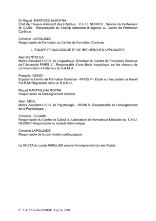 Dr Miguel MARTINEZ-ALMOYNA
Chef de Travaux Assistant des Hôpitaux. C.H.U. NECKER . Service du Professeur
M. CARA. Responsable du Champ Médecine d'Urgence au Centre de Formation
Continue
Christine LAPOUJADE
Responsable de Formation au Centre de Formation Continue
L ‘EQUIPE PEDAGOGIQUE ET DE RECHERCHES APPLIQUEES
Alain BENTOLILA
Maître-Assistant U.E.R. de Linguistique. Directeur du Centre de Formation Continue
de l’Université PARIS V . Responsable d'une étude linguistique sur les réseaux de
communication à l’intérieur du S.A.M.U.
François GONDI
Ergonome Centre de Formation Continue - PARIS V - Etude sur les postes de travail
P.A.R.M./Régulateur dans un S.A.M.U.
Miguel MARTINEZ-ALMOYNA
Responsable de l'enseignement médical.
Alain MOAL
Maître Assistant U.E.R. de Psychologie - PARIS V- Responsable de l’enseignement
de la Psychologie. .
Christine . ELGARD
Responsable du Centre de Calcul du Laboratoire d'Informatique Médicale du C.H.U.
NECKER Responsable du module Informatique.
Christine LAPOUJADE
Responsable de la coordination pédagogique.
Le GRETA du Lycée RABELAIS assure l'enseignement du secrétariat.

P : 3 de 32 Fichier PARM1 Aug 24, 2008

 