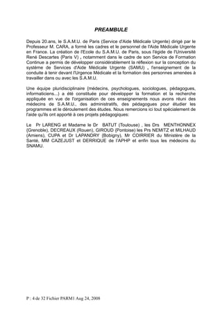 PREAMBULE
Depuis 20.ans, le S.A.M.U. de Paris (Service d'Aide Médicale Urgente) dirigé par le
Professeur M. CARA, a formé les cadres et le personnel de l'Aide Médicale Urgente
en France. La création de l'Ecole du S.A.M.U. de Paris, sous l'égide de l'Université
René Descartes {Paris V) , notamment dans le cadre de son Service de Formation
Continue a permis de développer considérablement la réflexion sur la conception du
système de Services d'Aide Médicale Urgente (SAMU) , l'enseignement de la
conduite à tenir devant l'Urgence Médicale et la formation des personnes amenées à
travailler dans ou avec les S.A.M.U.
Une équipe pluridisciplinaire {médecins, psychologues, sociologues, pédagogues,
informaticiens...) a été constituée pour développer la formation et la recherche
appliquée en vue de l'organisation de ces enseignements nous avons réuni des
médecins de S.A.M.U., des administratifs, des pédagogues pour étudier les
programmes et le déroulement des études. Nous remercions ici tout spécialement de
l'aide qu'ils ont apporté à ces projets pédagogiques:
Le Pr LARENG et Madame le Dr BATUT (Toulouse) , les Drs MENTHONNEX
{Grenoble), DECREAUX (Rouen), GIROUD {Pontoise) les Prs NEMITZ et MILHAUD
(Amiens), CUPA et Dr LAPANDRY {Bobigny), Mr COIRRIER du Ministère de la
Santé, MM CAZEJUST et DERRIQUE de l’APHP et enfin tous les médecins du
SNAMU.

P : 4 de 32 Fichier PARM1 Aug 24, 2008

 