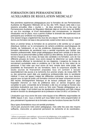 FORMATION DES PERMANENCIERS
AUXILIAIRES DE REGULATION MEDICALE1
Nos premières expériences pédagogiques pour la formation de ces Permanenciers
Auxiliaires de Régulation Médicale ont eu lieu dès 1976. Depuis cette date à eux
sessions annuelles, dites « courtes », de deux semaines ont eu lieu pour les
Permanenciers Auxiliaires de Régulation Médicale déjà en fonction dans les SAMU
en vue d'un recyclage, et d'une réactualisation des connaissances. Le dispositif
d'évaluation mis en place, nous a permis d'utiliser la diversité des expériences à es
participants pour améliorer nos enseignements.
Une session longue a également lieu tous les ans depuis 1976. Elle dure six mois et
donne une formation de base à des personnels voulant entrer dans ce métier.
Dans un premier temps, la formation de ce personnel a été centrée sur un apport
didactique médical, sur la connaissance de certains problèmes psychologiques de
l'adulte, de l'adolescent, et sur les problèmes d'expression orale. De plus, une
formation élémentaire de secrétariat nous a semblé importante pour faciliter une
insertion professionnelle, Notre projet pédagogique devait tenir compte à la fois des
fonctions de ce personnel telles qu'elles avaient pu être définies, de sa place dans un
service d'urgence, et du niveau de base des candidats à la formation, Lors de nos
différents groupes de travail, nous avons essayé de déterminer sur quels critères
nous devions effectuer le recrutement de nos stagiaires. L’exigence du niveau de
recrutement souhaitable reste un problème car il est très lié au futur statut de ce
personnel. Il faut noter que nous avons dû tenir compte dans notre projet, des
possibilités de financement de ces formations, Dans la conjoncture actuelle, les
seules sources de financement proposées nous ont contraint à recruter
essentiellement des jeunes à la recherche d'un premier emploi, de niveau BAC FB
ou des personnes ayant déjà une expérience professionnelle dans le secrétariat
médical. Il nous est apparu malgré les différentes contraintes, que nous devions
assurer pour ce type de public une formation minimum de baser comprenant environ
500 heures d'enseignement théorique et de travaux pratiques avec un stage
hospitalier d'environ un mois de préférence dans un service d'urgence pour
compléter le cycle. L'ensemble de la formation a été revu et corrigé en fonction des
premières évaluations que nous avons pu faire avec l"équipe pédagogique qui a
participé au stage. Il est évident que les ajustements nécessaires sont faits chaque
année en fonction du développement de la profession et des S.A.M.U. et Centres 15.
L’évaluation que nous avons fait avec notre équipe et les différents responsables de
SAMU depuis 3 ans nous a montré qu'il nous fallait revoir notre programmation et
plus précisément l'ajustement de la formation avec les fonctions futures des P.A.R.M.
Deux types d'orientations nous ont semblé prioritaires :
-d'une part, poursuivre notre action pédagogique, mais cette fois avec des moyens
suffisants, c'est-à-dire un personnel permanent de recherche et de coordination,

1 Ailleurs

ces personnels « para-médicaux » qui ne sont ni des téléphonistes, ni des standardistes, ni des
opérateurs radio-téléphoniques s’appellent : Techniciens de Régulation Médicale (TARM)

P : 5 de 32 Fichier PARM1 Aug 24, 2008

 