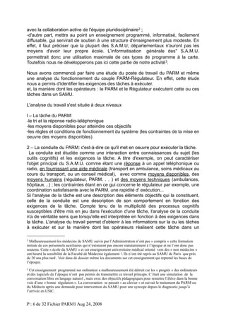 avec la collaboration active de l'équipe pluridisciplinaire2 ;
-d'autre part, mettre au point un enseignement programmé, informatisé, facilement
diffusable, gui servirait de soutien à une structure d'enseignement plus modeste. En
effet, il faut préciser que la plupart des S.A.M.U; départementaux n'auront pas les
moyens d'avoir leur propre école. L'informatisation générale des" S.A.M.U.
permettrait donc une utilisation maximale de ces types de programme à la carte.
Toutefois nous ne développerons pas ici cette partie de notre activité 3.
Nous avons commencé par faire une étude du poste de travail du PARM et même
une analyse du fonctionnement du couple PARM-Régulateur. En effet, cette étude
nous a permis d'identifier les exigences des tâches à exécuter.
et, la manière dont les opérateurs : le PARM et le Régulateur exécutent cette ou ces
tâches dans un SAMU.
L'analyse du travail s'est située à deux niveaux
l – La tâche du PARM:
-le tri et la réponse radio-téléphonigue
-les moyens disponibles pour atteindre ces objectifs
-les règles et conditions de fonctionnement du système (les contraintes de la mise en
oeuvre des moyens disponibles)
2 – La conduite du PARM: c'est-à-dire ce qu'il met en oeuvre pour exécuter la tâche.
La conduite est étudiée comme une interaction entre connaissances du sujet (les
outils cognitifs) et les exigences la tâche. A titre d'exemple, on peut caractériser
l'objet principal du S.A.M.U. comme étant une réponse à un appel téléphonique ou
radio, en fournissant une aide médicale (transport en ambulance, soins médicaux au
cours du transport, ou un conseil médical), avec comme moyens disponibles, des
moyens humains (régulateur, PARM. . . ) et des moyens techniques (ambulances,
hôpitaux…) ; les contraintes étant en ce gui concerne le régulateur par exemple, une
coordination satisfaisante avec le PARM, une rapidité d' exécution...
Si l'analyse de la tâche est une description des éléments objectifs qui la constituent,
celle de la conduite est une description de son comportement en fonction des
exigences de la tâche. Compte tenu de la multiplicité des processus cognitifs
susceptibles d'être mis en jeu dans l'exécution d'une tâche, l'analyse de la conduite
n'a de véritable sens que lorsqu'elle est interprétée en fonction à des exigences dans
la tâche. L'analyse du travail permet d'obtenir à les informations sur la ou les tâches
à exécuter et sur la manière dont les opérateurs réalisent cette tâche dans un
2

Malheureusement les médecins de SAMU suivis par l’Administration n’ont pas « compris » cette formation
initiale de ces personnels auxiliaires qui n’existaient pas encore statutairement à l’époque et ne l’ont donc pas
soutenu. Cette « école du SAMU » et cet enseignement universitaire médical orienté vers des « non médecins »
ont heurté la sensibilité de la Faculté de Médecine également !. Ils n’ont été repris au SAMU de Paris que près
de 20 ans plus tard . Voir dans de dossier même les documents sur cet enseignement qui reprend les bases de
l’époque.
3

Cet enseignement programmé sur ordinateur a malheureusement été détruit car les « progrès » des ordinateurs
et des logiciels de l’époque n’ont pas permis de transmettre ce travail princeps. C’était une simulation de la
conversation libre en langage naturel , mais avec des objectifs pédagogiques pour remettre l’élève dans la bonne
voie d’une « bonne régulation ». La conversation se passait « au clavier » et suivait le traitement du PARM ou
du Médecin après une demande pour intervention du SAMU pour une syncope depuis le diagnostic jusqu’à
l’arrivée en USIC.

P : 6 de 32 Fichier PARM1 Aug 24, 2008

 