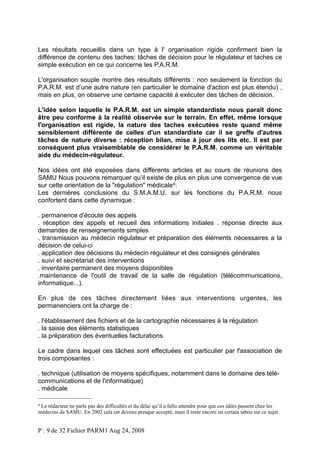 Les résultats recueillis dans un type à l' organisation rigide confirment bien la
différence de contenu des taches: tâches de décision pour le régulateur et taches ce
simple exécution en ce qui concerne les P.A.R.M.
L'organisation souple montre des résultats différents : non seulement la fonction du
P.A.R.M. est d’une autre nature (en particulier le domaine d'action est plus étendu) ,
mais en plus, on observe une certaine capacité à exécuter des tâches de décision.
L'idée selon laquelle le P.A.R.M. est un simple standardiste nous paraît donc
être peu conforme à la réalité observée sur le terrain. En effet, même lorsque
l'organisation est rigide, la nature des taches exécutées reste quand même
sensiblement différente de celles d'un standardiste car il se greffe d'autres
tâches de nature diverse : réception bilan, mise à jour des lits etc. Il est par
conséquent plus vraisemblable de considérer le P.A.R.M. comme un véritable
aide du médecin-régulateur.
Nos idées ont été exposées dans différents articles et au cours de réunions des
SAMU Nous pouvons remarquer qu’il existe de plus en plus une convergence de vue
sur cette orientation de la "régulation" médicale 4.
Les dernières conclusions du S.M.A.M.U. sur les fonctions du P.A.R.M. nous
confortent dans cette dynamique :
. permanence d'écoute des appels
. réception des appels et recueil des informations initiales . réponse directe aux
demandes de renseignements simples
. transmission au médecin régulateur et préparation des éléments nécessaires a la
décision de celui-ci
. application des décisions du médecin régulateur et des consignes générales
. suivi et secrétariat des interventions
. inventaire permanent des moyens disponibles
.maintenance de l'outil de travail de la salle de régulation (télécommunications,
informatique...).
En plus de ces tâches directement liées aux interventions urgentes, les
permanenciers ont la charge de :
. l'établissement des fichiers et de la cartographie nécessaires à la régulation
. la saisie des éléments statistiques
. la préparation des éventuelles facturations
Le cadre dans lequel ces tâches sont effectuées est particulier par l'association de
trois composantes :
. technique (utilisation de moyens spécifiques, notamment dans le domaine des télécommunications et de l'informatique)
. médicale
4

Le rédacteur ne parle pas des difficultés et du délai qu’il a fallu attendre pour que ces idées passent chez les
médecins de SAMU. En 2002 cela est devenu presque accepté, mais il reste encore un certain tabou sur ce sujet.

P : 9 de 32 Fichier PARM1 Aug 24, 2008

 